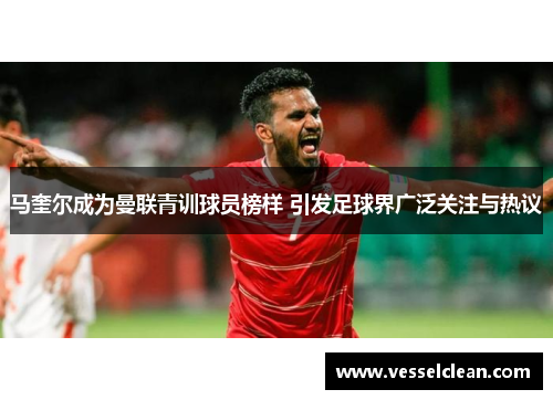 马奎尔成为曼联青训球员榜样 引发足球界广泛关注与热议