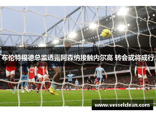 布伦特福德总监透露阿森纳接触内尔高 转会或将成行
